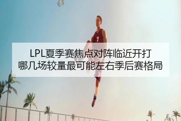 LPL夏季赛焦点对阵临近开打 哪几场较量最可能左右季后赛格局