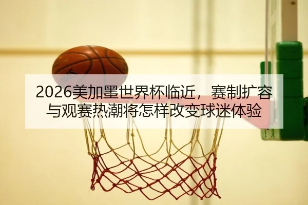 2026美加墨世界杯临近，赛制扩容与观赛热潮将怎样改变球迷体验